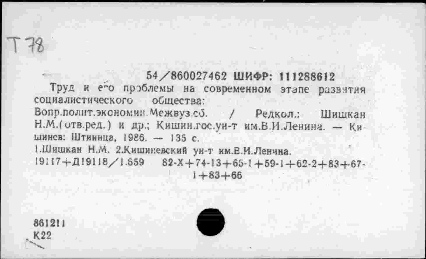 ﻿54/860027462 ШИФР: 111288612
Труд и е"о проблемы на современном этапе развития социалистического общества: Вопр.полит.эксномив.Межвуз.сб. / Редкол.: Шишкин
H.	М.(отв.ред.) и др.; Кишин.гос.ун-т им.В.И.Ленина. — Ки шинев: Штиинца, 1986. — 135 с.
I.	Шишкан Н.М. 2.Киши>:евский ун-т им.В.И.Ленина.
191174-Д19118/1.659	82-Х 4-74-134-65-1 4-59-1 4-62-24-834-67-
14-834-66
861211
. К22